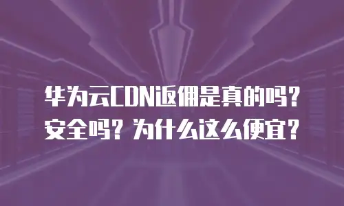 华为云CDN返佣是真的吗？安全吗？为什么这么便宜？