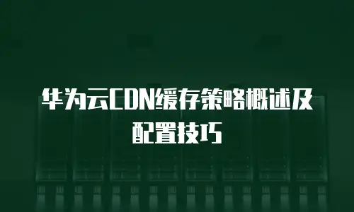 华为云CDN缓存策略概述及配置技巧

