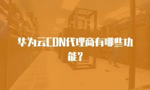 华为云CDN代理商有哪些功能？
