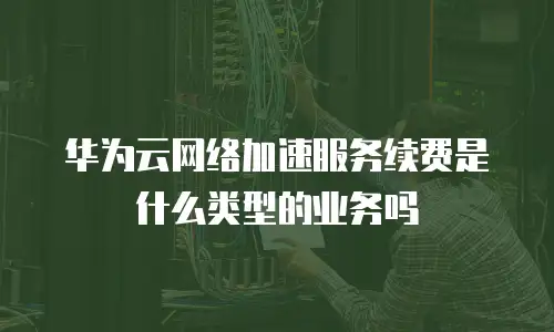 华为云网络加速服务续费是什么类型的业务吗