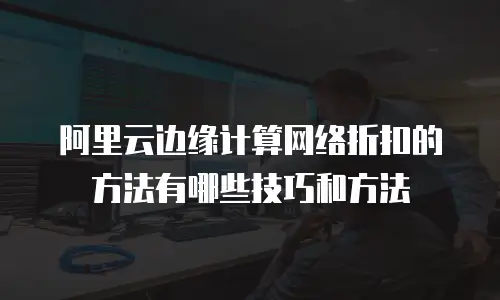 阿里云边缘计算网络折扣的方法有哪些技巧和方法
