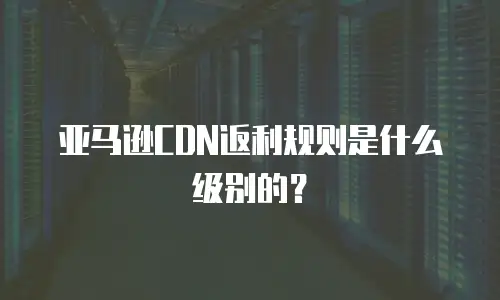 亚马逊CDN返利规则是什么级别的？