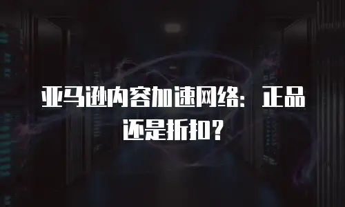 亚马逊内容加速网络：正品还是折扣？