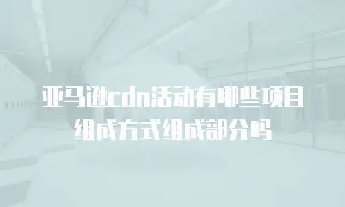 亚马逊cdn活动有哪些项目组成方式组成部分吗