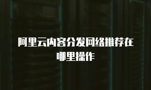 阿里云内容分发网络推荐在哪里操作