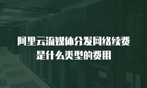 阿里云流媒体分发网络续费是什么类型的费用
