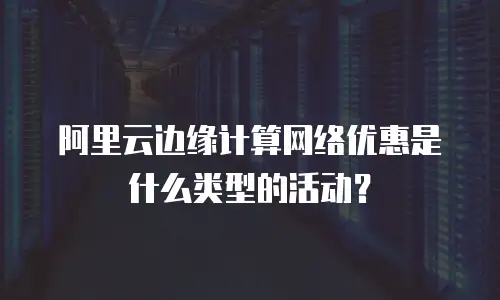 阿里云边缘计算网络优惠是什么类型的活动？