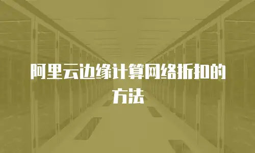阿里云边缘计算网络折扣的方法