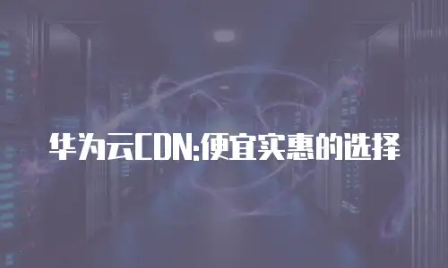 华为云CDN:便宜实惠的选择