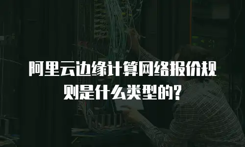 阿里云边缘计算网络报价规则是什么类型的?