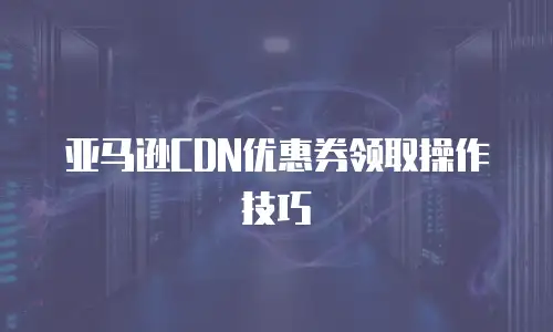 亚马逊CDN优惠券领取操作技巧