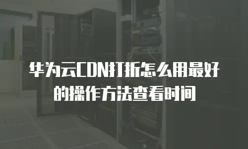 华为云CDN打折怎么用最好的操作方法查看时间