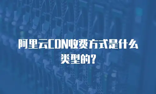 阿里云CDN收费方式是什么类型的？