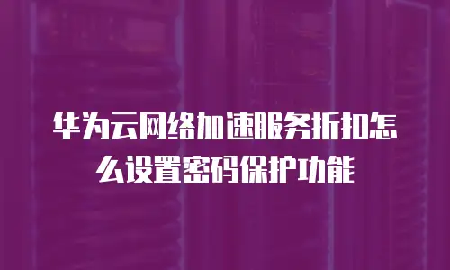 华为云网络加速服务折扣怎么设置密码保护功能