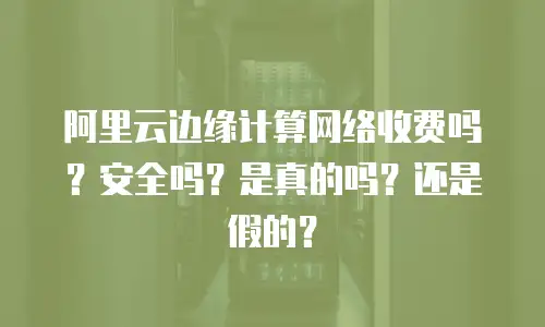 阿里云边缘计算网络收费吗？安全吗？是真的吗？还是假的？