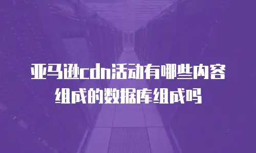 亚马逊cdn活动有哪些内容组成的数据库组成吗