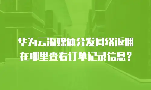 华为云流媒体分发网络返佣在哪里查看订单记录信息？