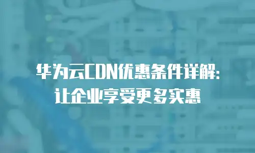 华为云CDN优惠条件详解：让企业享受更多实惠