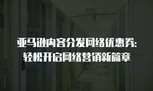 亚马逊内容分发网络优惠券：轻松开启网络营销新篇章