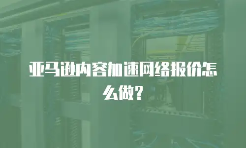 亚马逊内容加速网络报价怎么做？