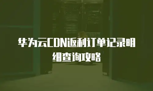 华为云CDN返利订单记录明细查询攻略