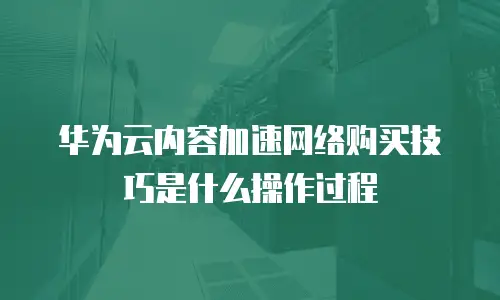 华为云内容加速网络购买技巧是什么操作过程
