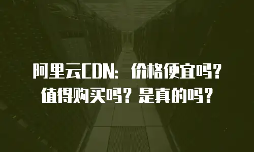阿里云CDN：价格便宜吗？值得购买吗？是真的吗？