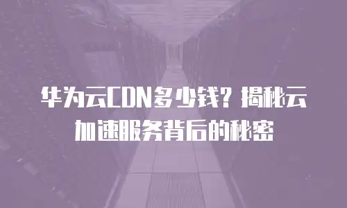 华为云CDN多少钱？揭秘云加速服务背后的秘密