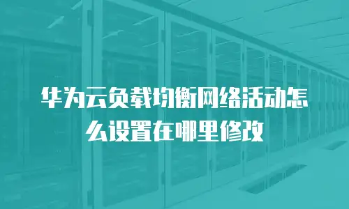华为云负载均衡网络活动怎么设置在哪里修改