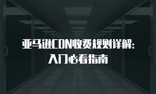 亚马逊CDN收费规则详解：入门必看指南