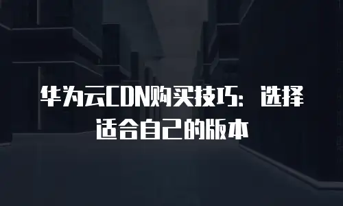 华为云CDN购买技巧：选择适合自己的版本
