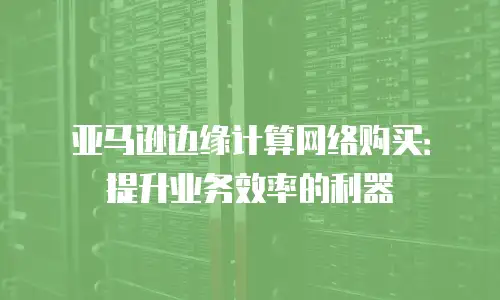 亚马逊边缘计算网络购买：提升业务效率的利器