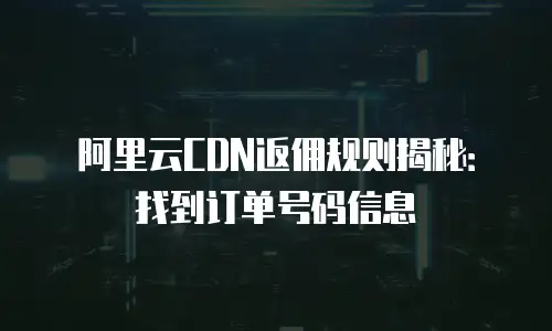 阿里云CDN返佣规则揭秘：找到订单号码信息