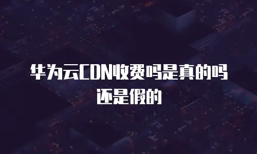 华为云CDN收费吗是真的吗还是假的