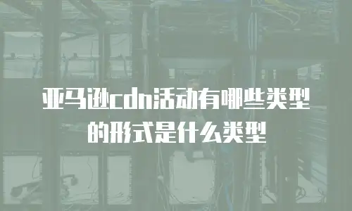亚马逊cdn活动有哪些类型的形式是什么类型