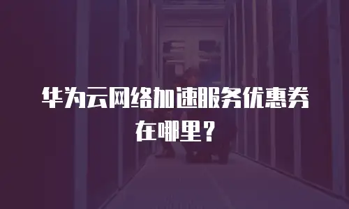 华为云网络加速服务优惠券在哪里？