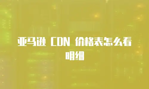 亚马逊 CDN 价格表怎么看明细