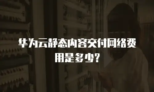华为云静态内容交付网络费用是多少？