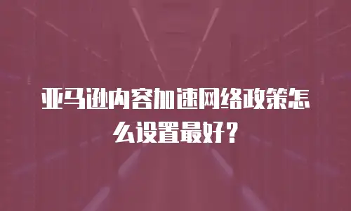 亚马逊内容加速网络政策怎么设置最好？