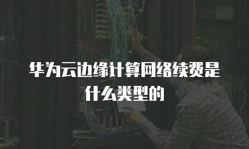 华为云边缘计算网络续费是什么类型的