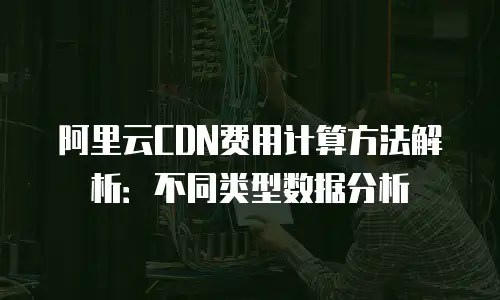 阿里云CDN费用计算方法解析：不同类型数据分析