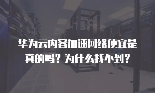 华为云内容加速网络便宜是真的吗？为什么找不到？