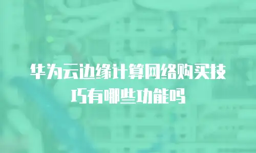 华为云边缘计算网络购买技巧有哪些功能吗