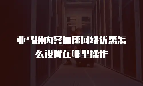 亚马逊内容加速网络优惠怎么设置在哪里操作