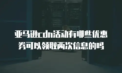 亚马逊cdn活动有哪些优惠券可以领取两次信息的吗