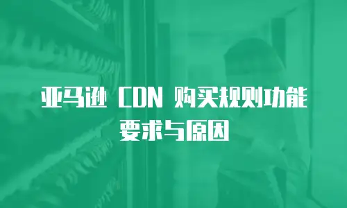 亚马逊 CDN 购买规则功能要求与原因