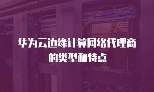 华为云边缘计算网络代理商的类型和特点