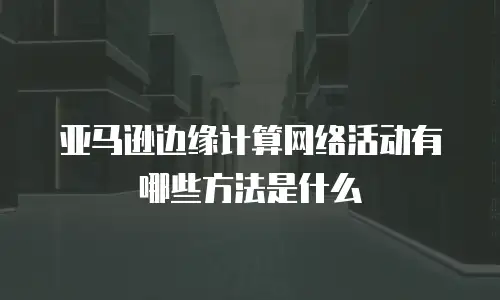 亚马逊边缘计算网络活动有哪些方法是什么