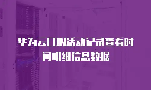 华为云CDN活动记录查看时间明细信息数据