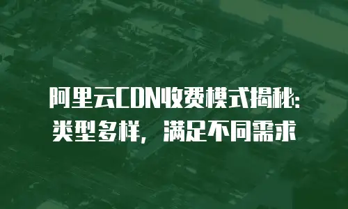 阿里云CDN收费模式揭秘：类型多样，满足不同需求